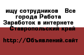 ищу сотрудников - Все города Работа » Заработок в интернете   . Ставропольский край